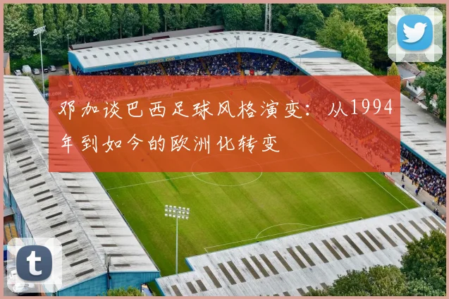 邓加谈巴西足球风格演变：从1994年到如今的欧洲化转变