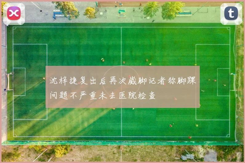 沈梓捷复出后再次崴脚记者称脚踝问题不严重未去医院检查