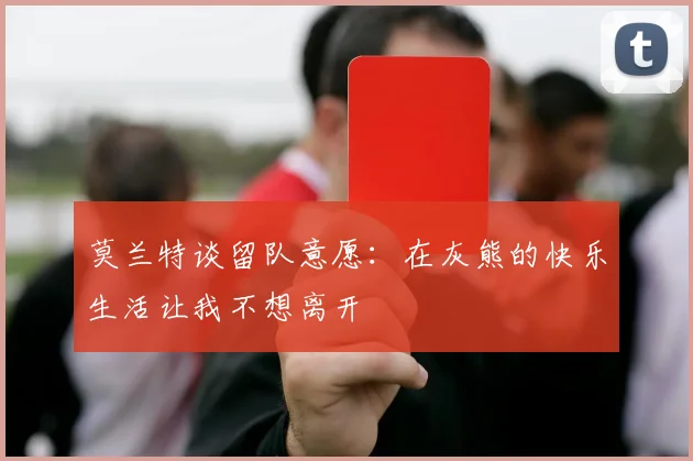 莫兰特谈留队意愿：在灰熊的快乐生活让我不想离开