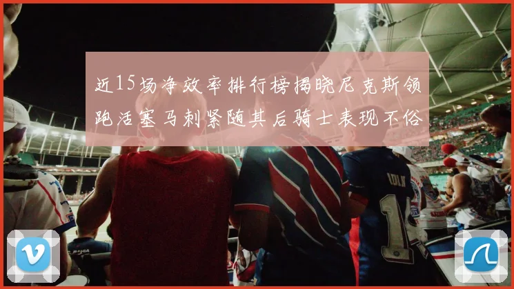 近15场净效率排行榜揭晓尼克斯领跑活塞马刺紧随其后骑士表现不俗