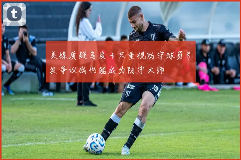 美媒质疑乌度卡只重视防守球员引发争议我也能成为防守大师