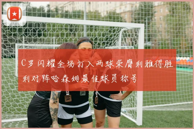 C罗闪耀全场打入两球荣膺利雅得胜利对阵哈森姆最佳球员称号