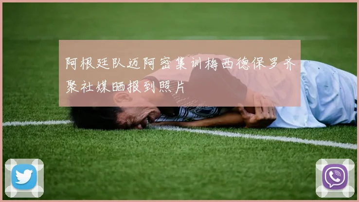 阿根廷队迈阿密集训梅西德保罗齐聚社媒晒报到照片