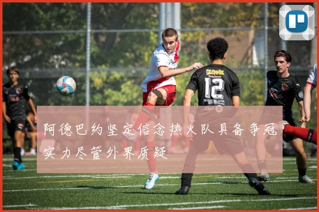 阿德巴约坚定信念热火队具备争冠实力尽管外界质疑