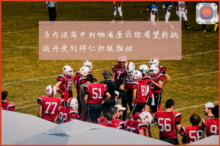 马内谈离开利物浦原因称渴望新挑战并受到拜仁积极推动