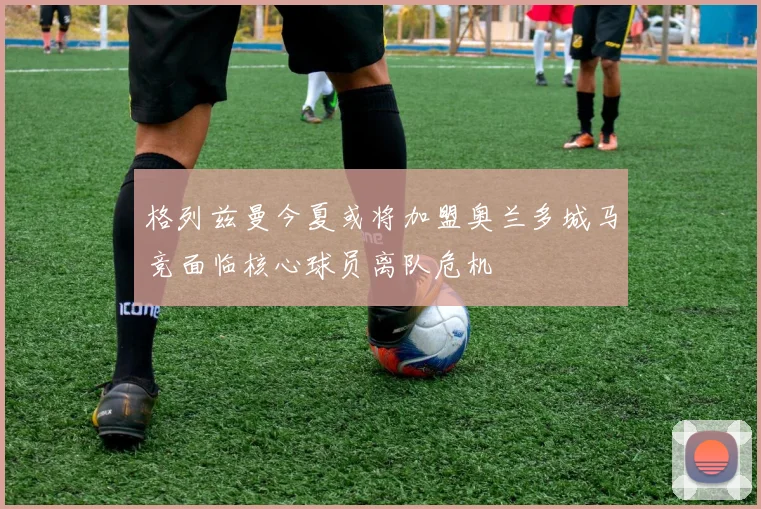 格列兹曼今夏或将加盟奥兰多城马竞面临核心球员离队危机