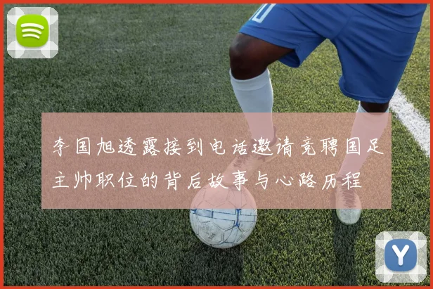 李国旭透露接到电话邀请竞聘国足主帅职位的背后故事与心路历程