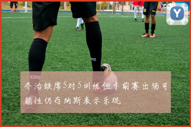 乔治缺席5对5训练但季前赛出场可能性仍存纳斯表示乐观