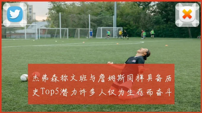 杰弗森称文班与詹姆斯同样具备历史Top5潜力许多人仅为生存而奋斗
