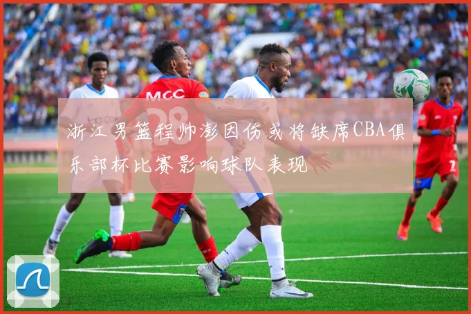 浙江男篮程帅澎因伤或将缺席CBA俱乐部杯比赛影响球队表现